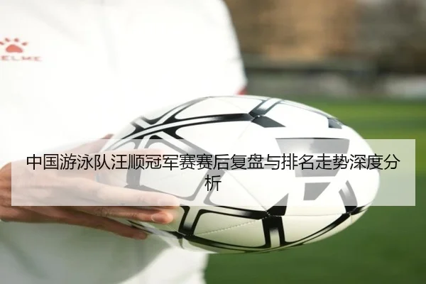 中国游泳队汪顺冠军赛赛后复盘与排名走势深度分析