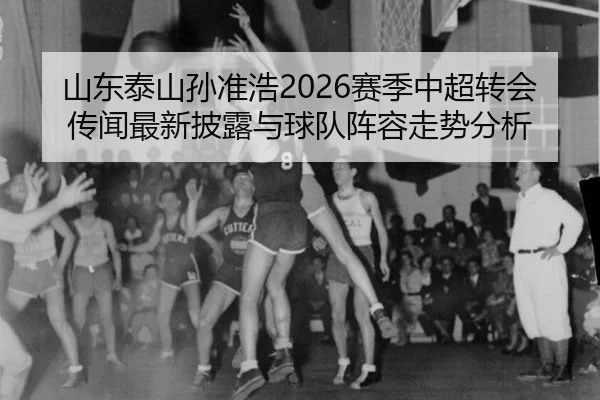 山东泰山孙准浩2026赛季中超转会传闻最新披露与球队阵容走势分析